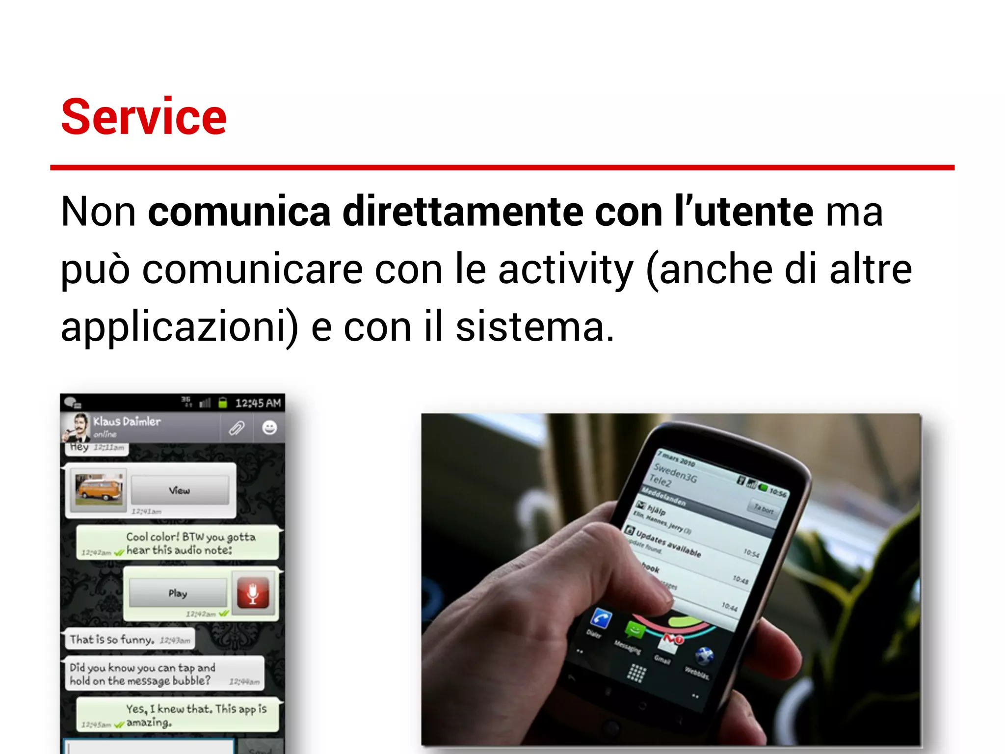 Service
Non comunica direttamente con l’utente ma
può comunicare con le activity (anche di altre
applicazioni) e con il sistema.

 