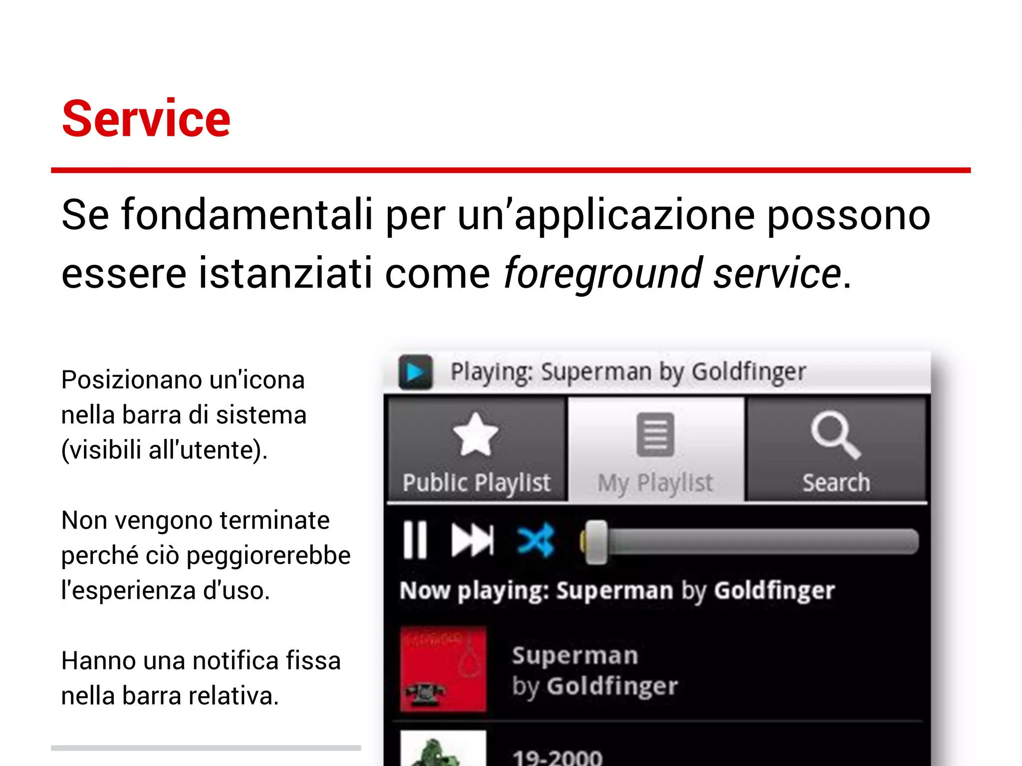 Service
Se fondamentali per un’applicazione possono
essere istanziati come foreground service.
Posizionano un'icona
nella barra di sistema
(visibili all'utente).
Non vengono terminate
perché ciò peggiorerebbe
l'esperienza d'uso.
Hanno una notifica fissa
nella barra relativa.

 