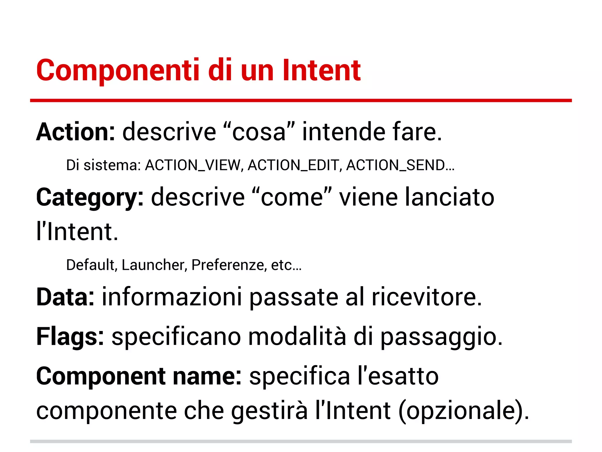 Componenti di un Intent
Action: descrive “cosa” intende fare.
Di sistema: ACTION_VIEW, ACTION_EDIT, ACTION_SEND…

Category: descrive “come” viene lanciato
l'Intent.
Default, Launcher, Preferenze, etc…

Data: informazioni passate al ricevitore.
Flags: specificano modalità di passaggio.
Component name: specifica l'esatto
componente che gestirà l'Intent (opzionale).

 
