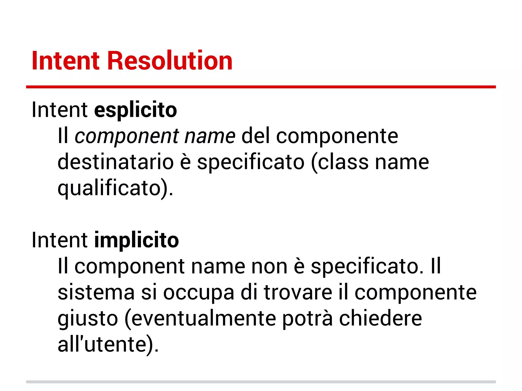 Intent Resolution
Intent esplicito
Il component name del componente
destinatario è specificato (class name
qualificato).
Intent implicito
Il component name non è specificato. Il
sistema si occupa di trovare il componente
giusto (eventualmente potrà chiedere
all'utente).

 