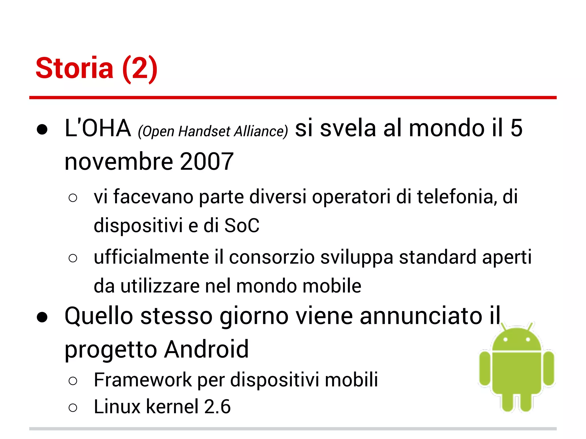 Storia (2)
● L'OHA (Open Handset Alliance) si svela al mondo il 5
novembre 2007
○ vi facevano parte diversi operatori di telefonia, di
dispositivi e di SoC
○ ufficialmente il consorzio sviluppa standard aperti
da utilizzare nel mondo mobile

● Quello stesso giorno viene annunciato il
progetto Android
○ Framework per dispositivi mobili
○ Linux kernel 2.6

 