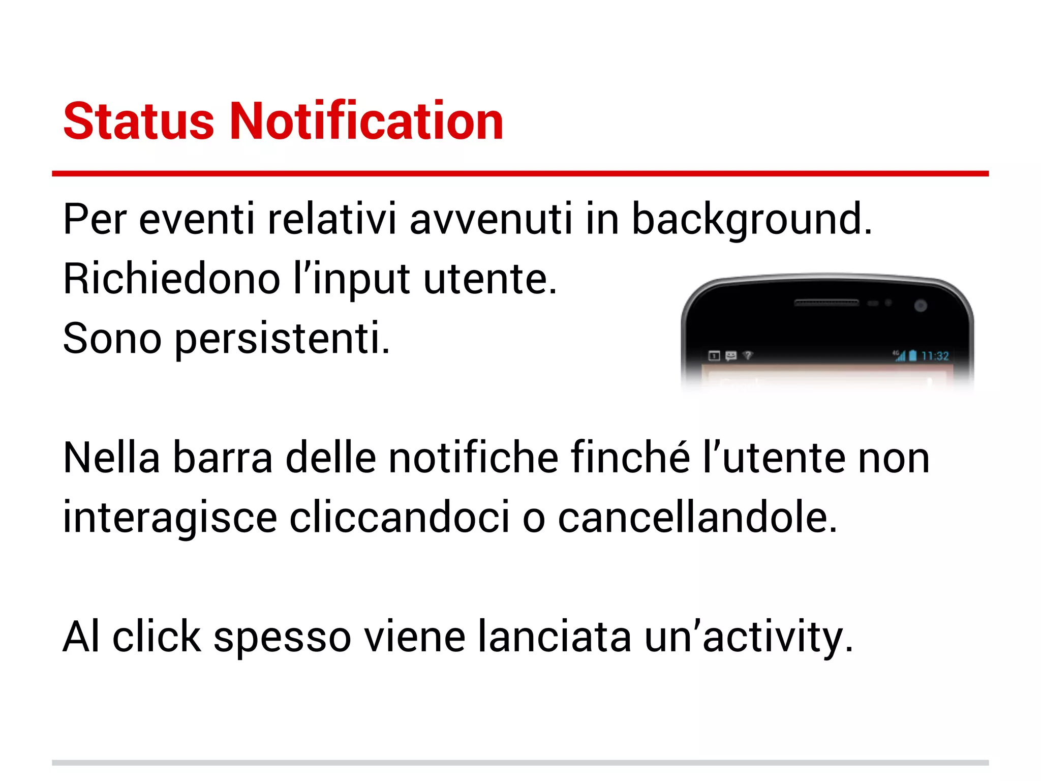 Status Notification
Per eventi relativi avvenuti in background.
Richiedono l’input utente.
Sono persistenti.
Nella barra delle notifiche finché l’utente non
interagisce cliccandoci o cancellandole.
Al click spesso viene lanciata un’activity.

 