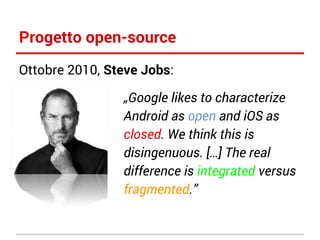 Progetto open-source
Ottobre 2010, Steve Jobs:
„Google likes to characterize
Android as open and iOS as
closed. We think this is
disingenuous. […] The real
difference is integrated versus
fragmented.”

 