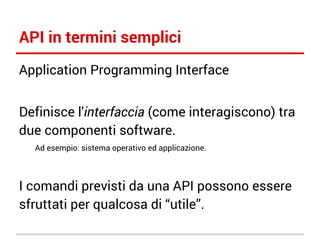 API in termini semplici
Application Programming Interface
Definisce l'interfaccia (come interagiscono) tra
due componenti software.
Ad esempio: sistema operativo ed applicazione.

I comandi previsti da una API possono essere
sfruttati per qualcosa di “utile”.

 