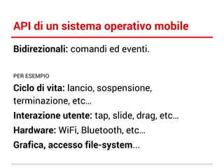 API di un sistema operativo mobile
Bidirezionali: comandi ed eventi.
PER ESEMPIO

Ciclo di vita: lancio, sospensione,
terminazione, etc…
Interazione utente: tap, slide, drag, etc…
Hardware: WiFi, Bluetooth, etc…
Grafica, accesso file-system...

 
