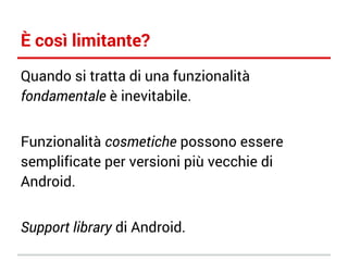 È così limitante?
Quando si tratta di una funzionalità
fondamentale è inevitabile.
Funzionalità cosmetiche possono essere
semplificate per versioni più vecchie di
Android.
Support library di Android.

 