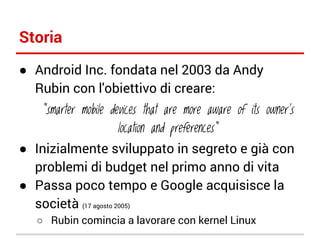 Storia
● Android Inc. fondata nel 2003 da Andy
Rubin con l'obiettivo di creare:

“smarter mobile devices that are more aware of its owner's
location and preferences”

● Inizialmente sviluppato in segreto e già con
problemi di budget nel primo anno di vita
● Passa poco tempo e Google acquisisce la
società (17 agosto 2005)
○ Rubin comincia a lavorare con kernel Linux

 