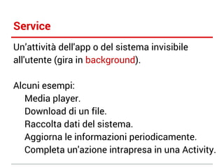 Service
Un’attività dell'app o del sistema invisibile
all'utente (gira in background).
Alcuni esempi:
Media player.
Download di un file.
Raccolta dati del sistema.
Aggiorna le informazioni periodicamente.
Completa un'azione intrapresa in una Activity.

 
