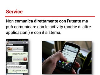 Service
Non comunica direttamente con l’utente ma
può comunicare con le activity (anche di altre
applicazioni) e con il sistema.

 