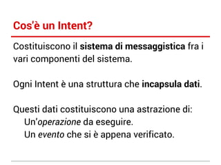 Cos'è un Intent?
Costituiscono il sistema di messaggistica fra i
vari componenti del sistema.
Ogni Intent è una struttura che incapsula dati.
Questi dati costituiscono una astrazione di:
Un’operazione da eseguire.
Un evento che si è appena verificato.

 