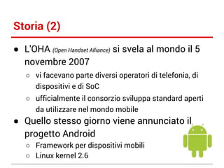 Storia (2)
● L'OHA (Open Handset Alliance) si svela al mondo il 5
novembre 2007
○ vi facevano parte diversi operatori di telefonia, di
dispositivi e di SoC
○ ufficialmente il consorzio sviluppa standard aperti
da utilizzare nel mondo mobile

● Quello stesso giorno viene annunciato il
progetto Android
○ Framework per dispositivi mobili
○ Linux kernel 2.6

 
