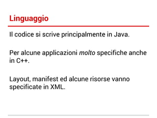 Linguaggio
Il codice si scrive principalmente in Java.
Per alcune applicazioni molto specifiche anche
in C++.
Layout, manifest ed alcune risorse vanno
specificate in XML.

 