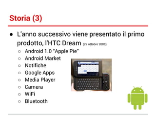 Storia (3)
● L'anno successivo viene presentato il primo
prodotto, l'HTC Dream (22 ottobre 2008)
○
○
○
○
○
○
○
○

Android 1.0 “Apple Pie”
Android Market
Notifiche
Google Apps
Media Player
Camera
WiFi
Bluetooth

 