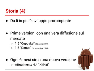 Storia (4)
● Da lì in poi è sviluppo prorompente
● Prime versioni con una vera diffusione sul
mercato
○ 1.5 “Cupcake” (13 aprile 2009)
○ 1.6 “Donut” (16 settembre 2009)

● Ogni 6 mesi circa una nuova versione
○ Attualmente 4.4 “KitKat”

 