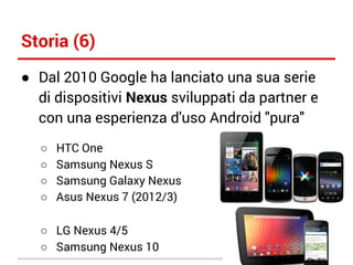 Storia (6)
● Dal 2010 Google ha lanciato una sua serie
di dispositivi Nexus sviluppati da partner e
con una esperienza d'uso Android "pura"
○
○
○
○

HTC One
Samsung Nexus S
Samsung Galaxy Nexus
Asus Nexus 7 (2012/3)

○ LG Nexus 4/5
○ Samsung Nexus 10

 