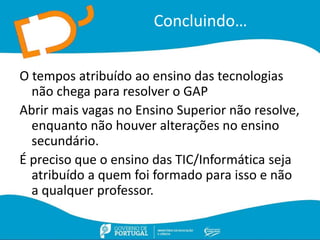Concluindo…
O tempos atribuído ao ensino das tecnologias
não chega para resolver o GAP
Abrir mais vagas no Ensino Superior não resolve,
enquanto não houver alterações no ensino
secundário.
É preciso que o ensino das TIC/Informática seja
atribuído a quem foi formado para isso e não
a qualquer professor.
 