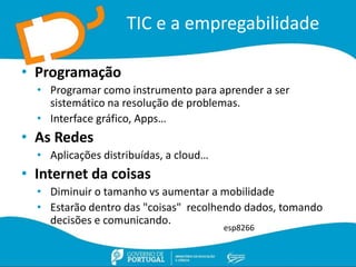 TIC e a empregabilidade
• Programação
• Programar como instrumento para aprender a ser
sistemático na resolução de problemas.
• Interface gráfico, Apps…
• As Redes
• Aplicações distribuídas, a cloud…
• Internet da coisas
• Diminuir o tamanho vs aumentar a mobilidade
• Estarão dentro das "coisas" recolhendo dados, tomando
decisões e comunicando.
esp8266
 