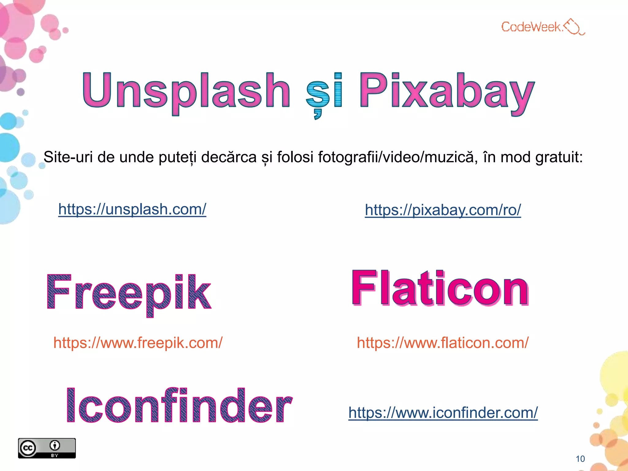 10
Site-uri de unde puteți decărca și folosi fotografii/video/muzică, în mod gratuit:
https://unsplash.com/ https://pixabay.com/ro/
https://www.freepik.com/ https://www.flaticon.com/
https://www.iconfinder.com/
 