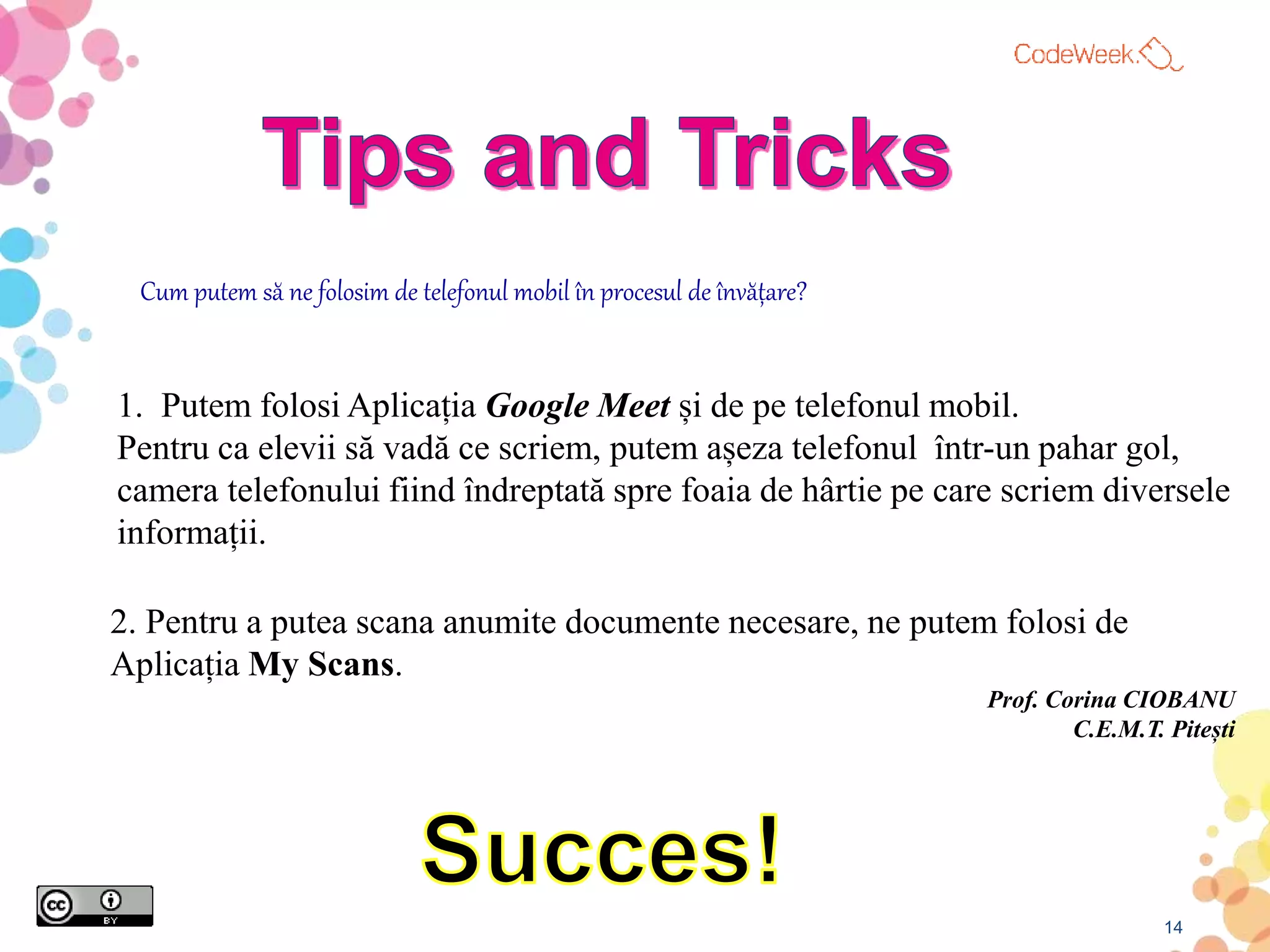 14
1. Putem folosi Aplicația Google Meet și de pe telefonul mobil.
Pentru ca elevii să vadă ce scriem, putem așeza telefonul într-un pahar gol,
camera telefonului fiind îndreptată spre foaia de hârtie pe care scriem diversele
informații.
Cum putem să ne folosim de telefonul mobil în procesul de învățare?
2. Pentru a putea scana anumite documente necesare, ne putem folosi de
Aplicația My Scans.
Prof. Corina CIOBANU
C.E.M.T. Pitești
 