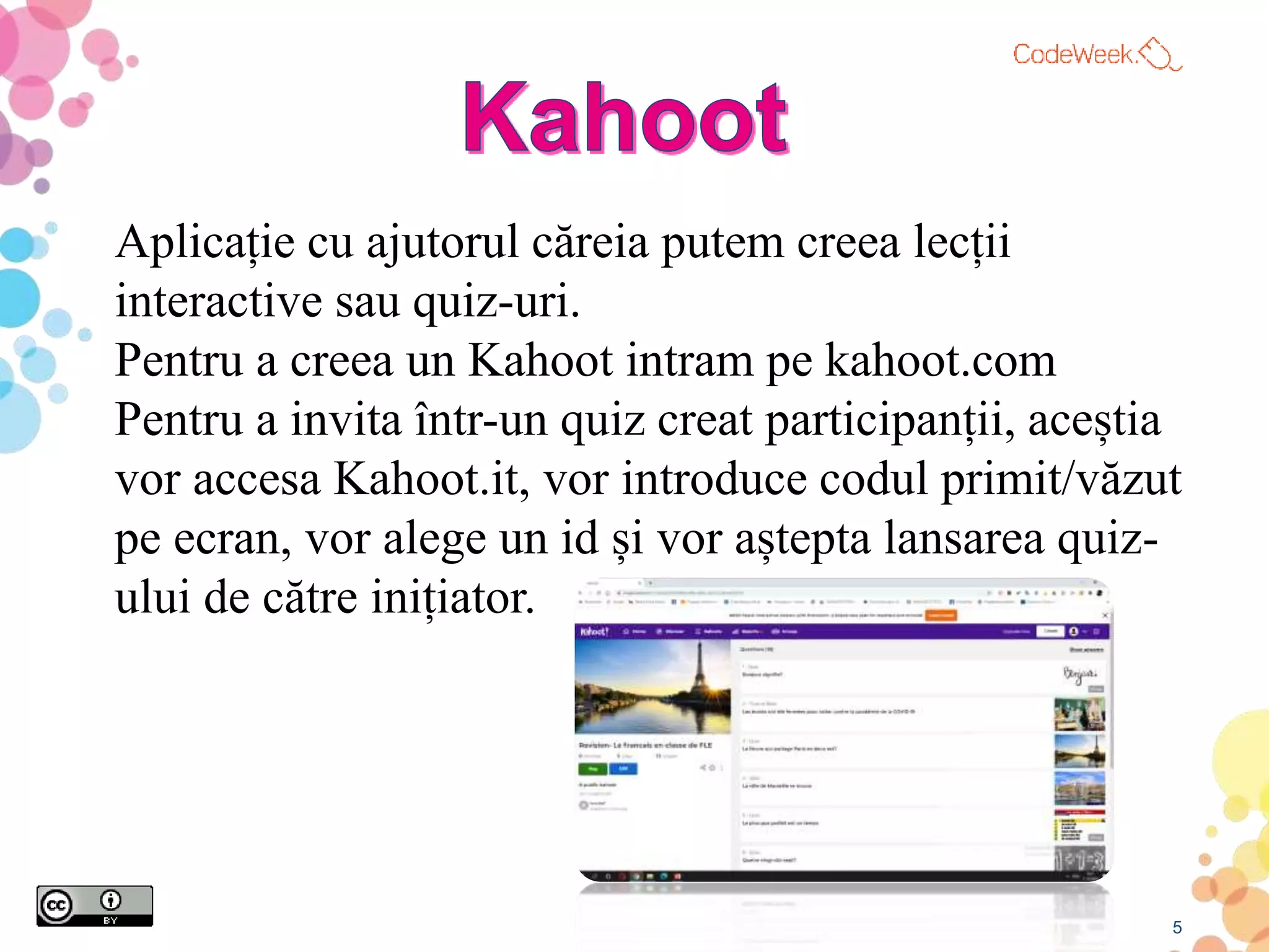 5
Aplicație cu ajutorul căreia putem creea lecții
interactive sau quiz-uri.
Pentru a creea un Kahoot intram pe kahoot.com
Pentru a invita într-un quiz creat participanții, aceștia
vor accesa Kahoot.it, vor introduce codul primit/văzut
pe ecran, vor alege un id și vor aștepta lansarea quiz-
ului de către inițiator.
 