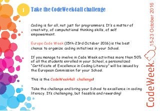 15-23October2016
1 Take the CodeWeek4all challenge
Coding is for all, not just for programmers. It’s a matter of
creativity, of computational thinking skills, of self
empowerment.
Europe Code Week (15th-23rd October 2016) is the best
chance to organize coding initiatives in your School.
If you manage to involve in Code Week activities more than 50%
of all the students enrolled in your School, a personalized
“Certificate of Excellence in Coding Literacy” will be issued by
the European Commission for your School.
This is the CodeWeek4all challenge!
Take the challenge and bring your School to excellence in coding
literacy. It’s challenging, but feasible and rewarding!
 