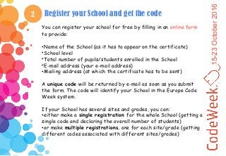 15-23October2016
2 Register your School and get the code
You can register your school for free by filling in an online form
to provide:
•Name of the School (as it has to appear on the certificate)
•School level
•Total number of pupils/students enrolled in the School
•E-mail address (your e-mail address)
•Mailing address (at which the certificate has to be sent)
A unique code will be returned by e-mail as soon as you submit
the form. The code will identify your School in the Europe Code
Week system.
If your School has several sites and grades, you can:
•either make a single registration for the whole School (getting a
single code and declaring the overall number of students)
•or make multiple registrations, one for each site/grade (getting
different codes associated with different sites/grades)
 