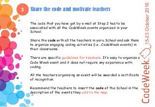 15-23October2016
3 Share the code and motivate teachers
The code that you have got by e-mail at Step 2 has to be
associated with all the CodeWeek events organized in your
School.
Share the code with all the teachers in yoru School and ask them
to organize engaging coding activities (i.e., CodeWeek events) in
their classrooms.
There are specific guidelines for teachers. It’s easy to organize a
Code Week event and it does not require any experience with
coding.
All the teachers organizing an event will be awarded a certificate
of recognition.
Recommend the teachers to insert the code of the School in the
description of the events they add to the map.
 