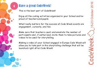 15-23October2016
Have a great CodeWeek!
This is the best part of CodeWeek!
Enjoy all the coding activities organized in your School and be
proud of teachers and pupils.
What really matters for the success of Code Week events are
engagement, curiosity, and fun.
Make sure that teachers count and annotate the number of
participants and, if authorized, invite them to take pictures and
videos to be used for storytelling.
Making a video of your School engaged in Europe Code Week will
allow you to take part in the storytelling challenge that will be
launched right after Code Week!
4
 