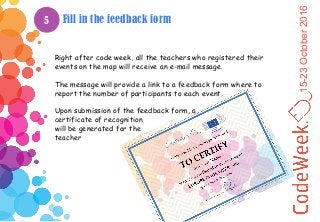 15-23October2016
Fill in the feedback form
Right after code week, all the teachers who registered their
events on the map will receive an e-mail message.
The message will provide a link to a feedback form where to
report the number of participants to each event.
Upon submission of the feedback form, a
certificate of recognition
will be generated for the
teacher
5
 