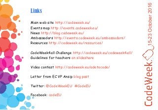 15-23October2016
Links
Main web site http://codeweek.eu/
Events map http://events.codeweek.eu/
News http://blog.codeweek.eu/
Ambassadors http://events.codeweek.eu/ambassadors/
Resources http://codeweek.eu/resources/
CodeWeek4all Challenge http://codeweek.eu/codeweek4all/
Guidelines for teachers on slideshare
Video contest http://codeweek.eu/odetocode/
Letter from EC VP Ansip blog post
Twitter: @CodeWeekEU #CodeEU
Facebook: codeEU
 