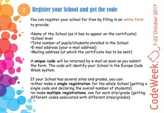 7-22October2017
2 Register your School and get the code
You can register your school for free by filling in an online form
to provide:
•Name of the School (as it has to appear on the certificate)
•School level
•Total number of pupils/students enrolled in the School
•E-mail address (your e-mail address)
•Mailing address (at which the certificate has to be sent)
A unique code will be returned by e-mail as soon as you submit
the form. The code will identify your School in the Europe Code
Week system.
If your School has several sites and grades, you can:
•either make a single registration for the whole School (getting a
single code and declaring the overall number of students)
•or make multiple registrations, one for each site/grade (getting
different codes associated with different sites/grades)
 