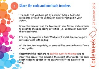 7-22October2017
3 Share the code and motivate teachers
The code that you have got by e-mail at Step 2 has to be
associated with all the CodeWeek events organized in your
School.
Share the code with all the teachers in your School and ask them
to organize engaging coding activities (i.e., CodeWeek events) in
their classrooms.
It’s easy to organize a Code Week event and it does not require
any experience with coding.
All the teachers organizing an event will be awarded a certificate
of recognition.
Recommend the teachers to add the event to the map and to
insert the code of the School in the report afterwards (the code
doesn’t need to appear in the description of the event on the
map).
 