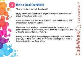 7-22October2017
Have a great CodeWeek!
This is the best part of CodeWeek!
Enjoy all the coding activities organized in your School and be
proud of teachers and pupils.
What really matters for the success of Code Week events are
engagement, curiosity, and fun.
Make sure that teachers count and annotate the number of
participants and, if authorized, invite them to take pictures and
videos to be used for storytelling.
Making a video of your School engaged in Europe Code Week will
allow you to take part in the storytelling challenge that will be
launched right after Code Week!
4
 