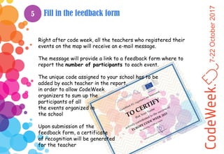 7-22October2017
Fill in the feedback form
Right after code week, all the teachers who registered their
events on the map will receive an e-mail message.
The message will provide a link to a feedback form where to
report the number of participants to each event.
The unique code assigned to your school has to be
added by each teacher in the report,
in order to allow CodeWeek
organizers to sum up the
participants of all
the events organized in
the school
Upon submission of the
feedback form, a certificate
of recognition will be generated
for the teacher
5
 