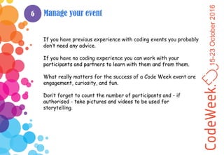 15-23October2016
6 Manage your event
If you have previous experience with coding events you probably
don’t need any advice.
If you have no coding experience you can work with your
participants and partners to learn with them and from them.
What really matters for the success of a Code Week event are
engagement, curiosity, and fun.
Don’t forget to count the number of participants and - if
authorised - take pictures and videos to be used for
storytelling.
 