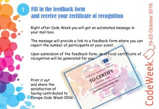 15-23October2016
7 Fill in the feedback form
and receive your certificate of recognition
Right after Code Week you will get an automated message in
your mail box.
The message will provide a link to a feedback form where you can
report the number of participants at your event.
Upon submission of the feedback form, an official certificate of
recognition will be generated for you.
Print it out
and share the
satisfaction of
having contributed to
Europe Code Week 2016!
 