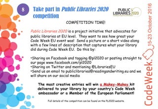 15-23October2016
Take part in Public Libraries 2020
competition
COMPETITION TIME!
Public Libraries 2020 is a project initiative that advocates for
public libraries at EU level. They want to see how great your
Code Week EU event was! Send a picture or a short video along
with a few lines of description that captures what your library
did during Code Week EU. Do this by:
•Sharing on Facebook and tagging @pl2020 or posting straight to
our page www.facebook.com/pl2020
•Sharing on Twitter and mentioning @LibrariesEU
•Send us an email to publiclibraries@readingandwriting.eu and we
will share on our social media
The most creative entries will win a Makey-Makey kit
delivered to your library by your country’s Code Week
ambassador or a Member of the European Parliament!
Full details of the competition can be found on the PL2020 website.
8
 