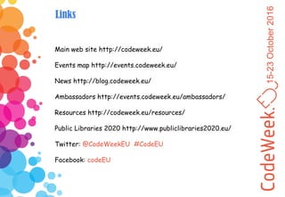 15-23October2016
Links
Main web site http://codeweek.eu/
Events map http://events.codeweek.eu/
News http://blog.codeweek.eu/
Ambassadors http://events.codeweek.eu/ambassadors/
Resources http://codeweek.eu/resources/
Public Libraries 2020 http://www.publiclibraries2020.eu/
Twitter: @CodeWeekEU #CodeEU
Facebook: codeEU
 