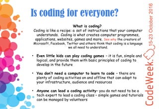 15-23October2016
Is coding for everyone?
What is coding?
Coding is like a recipe: a set of instructions that your computer
understands. Coding is what creates computer programmes,
applications, websites, games and more. See why the creators of
Microsoft, Facebook, Twitter and others think that coding is a language
we all need to understand.
• Even little kids can play coding games – it is fun, simple and
logical, and provide them with basic principles of coding to
develop in the future
• You don’t need a computer to learn to code – there are
plenty of coding activities on and offline that can adapt to
your infrastructure, audience and resources
• Anyone can lead a coding activity– you do not need to be a
tech expert to lead a coding class – simple games and tutorials
can be managed by volunteers
 