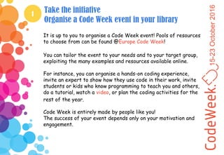 15-23October2016
1
Take the initiative
Organise a Code Week event in your library
It is up to you to organise a Code Week event! Pools of resources
to choose from can be found @Europe Code Week!
You can tailor the event to your needs and to your target group,
exploiting the many examples and resources available online.
For instance, you can organise a hands-on coding experience,
invite an expert to show how they use code in their work, invite
students or kids who know programming to teach you and others,
do a tutorial, watch a video, or plan the coding activities for the
rest of the year.
Code Week is entirely made by people like you!
The success of your event depends only on your motivation and
engagement.
 