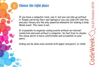 15-23October2016
2 Choose the right place
If you have a computer room, use it, but you can also go without
it. People can bring their own laptops or you can code off-line! You
and your library are the only essential elements for making a Code
Week event. The room is not.
It is possible to organise coding events without an internet
connection and even without a computer. So feel free to choose
the venue which is more comfortable and accessible to your
users.
Coding can be done even outside with paper and pencil, or chalk.
 