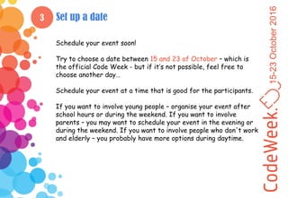 15-23October2016
3 Set up a date
Schedule your event soon!
Try to choose a date between 15 and 23 of October – which is
the official Code Week - but if it’s not possible, feel free to
choose another day…
Schedule your event at a time that is good for the participants.
If you want to involve young people – organise your event after
school hours or during the weekend. If you want to involve
parents – you may want to schedule your event in the evening or
during the weekend. If you want to involve people who don't work
and elderly – you probably have more options during daytime.
 