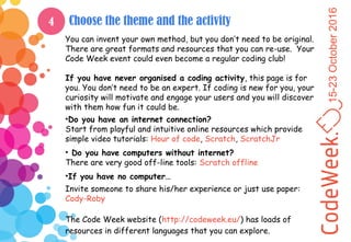 15-23October2016
Choose the theme and the activity
You can invent your own method, but you don’t need to be original.
There are great formats and resources that you can re-use. Your
Code Week event could even become a regular coding club!
If you have never organised a coding activity, this page is for
you. You don’t need to be an expert. If coding is new for you, your
curiosity will motivate and engage your users and you will discover
with them how fun it could be.
•Do you have an internet connection?
Start from playful and intuitive online resources which provide
simple video tutorials: Hour of code, Scratch, ScratchJr
• Do you have computers without internet?
There are very good off-line tools: Scratch offline
•If you have no computer…
Invite someone to share his/her experience or just use paper:
Cody-Roby
The Code Week website (http://codeweek.eu/) has loads of
resources in different languages that you can explore.
4
 