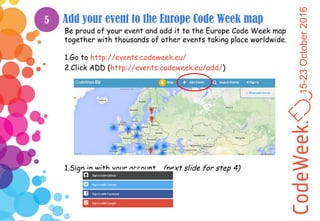 15-23October2016
Add your event to the Europe Code Week map
Be proud of your event and add it to the Europe Code Week map
together with thousands of other events taking place worldwide.
1.Go to http://events.codeweek.eu/
2.Click ADD (http://events.codeweek.eu/add/)
1.Sign in with your account… (next slide for step 4)
5
 