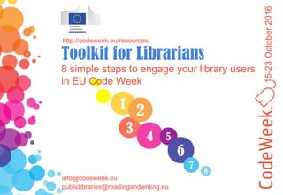 15-23October2016
1
3
4
2
5
6
7
8 simple steps to engage your library users
in EU Code Week
http://codeweek.eu/resources/
Toolkit for Librarians
8
info@codeweek.eu
publiclibraries@readingandwriting.eu
 
