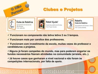 Clubes e Projetos 
 Funcionam na componente não letiva letiva 2 ou 3 tempos. 
 Funcionam mais por carolice dos professores. 
 Funcionam com investimento da escola, muitas vezes do professor e 
candidaturas a projetos. 
Alguns já foram campeões do mundo, mas para poderem angariar os 
fundos necessários fizeram atividades na comunidade (arraiais, etc..). 
Já houve casos que ganharam a nível nacional e não foram às 
competições internacionais, por falta de apoio. 
 