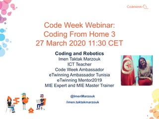 Code Week Webinar:
Coding From Home 3
27 March 2020 11:30 CET
Coding and Robotics
Imen Taktak Marzouk
ICT Teacher
Code Week Ambassador
eTwinning Ambassador Tunisia
eTwinning Mentor2019
MIE Expert and MIE Master Trainer
@ImenMarzouk
/imen.taktakmarzouk
1
 