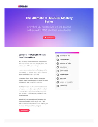 g
The Ultimate HTML/CSS Mastery
Series
Everything you need to build fast and beautiful
websites with HTML5 and CSS3 in one bundle
   Enroll Now!
Complete HTML5/CSS3 Course
from Zero to Hero
Have you always wanted to learn web development but
didn't know where to start? Tired of lengthy, boring and
outdated courses? This course is for you.
A fun, comprehensive and beginner-friendly course that
teaches you all the skills you need to build professional-
quality websites with HTML5 and CSS3.
Say goodbye to long, boring, repetitive courses with
outdated content that spend too much time on the basics.
This is the only HTML5/CSS3 you'll ever need!
The first part teaches you the fundamentals, the second
part explores advanced concepts and the third part puts
everything together to build and deploy a real website.
You'll start with a Photoshop design mockup and finish
with a live website.
Whether you’re an absolute beginner wanting to learn
web development from scratch, or you know a bit of
HTML5/CSS3 and need a refresher course to fill the gaps,
this course will help you achieve your goals.
 Enroll Now!
BEGINNER TO PRO
LIFETIME ACCESS
14 HOURS OF VIDEO
180 LESSONS
CHEAT SHEETS
DOWNLOADABLE
SUBTITLES
ACCESS ON MOBILE/TV
CERTIFICATE









Subscribe Courses Forum Learning Paths Blog More Login Sign Up
 