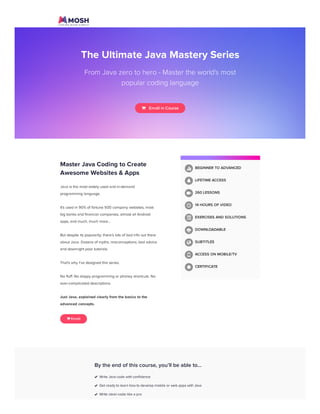 The Ultimate Java Mastery Series
From Java zero to hero - Master the world's most
popular coding language
   Enroll in Course
Master Java Coding to Create
Awesome Websites & Apps
Java is the most widely used and in-demand
programming language.
It's used in 90% of fortune 500 company websites, most
big banks and financial companies, almost all Android
apps, and much, much more...
But despite its popularity, there’s lots of bad info out there
about Java. Dozens of myths, misconceptions, bad advice
and downright poor tutorials.
That's why I've designed this series.
No fluff. No sloppy programming or phoney shortcuts. No
over-complicated descriptions.
Just Java, explained clearly from the basics to the
advanced concepts.
 Enroll
BEGINNER TO ADVANCED
LIFETIME ACCESS
260 LESSONS
14 HOURS OF VIDEO
EXERCISES AND SOLUTIONS
DOWNLOADABLE
SUBTITLES
ACCESS ON MOBILE/TV
CERTIFICATE












By the end of this course, you'll be able to…
Write Java code with confidence
Get ready to learn how to develop mobile or web apps with Java
Write clean code like a pro
Subscribe Courses Forum Learning Paths Blog More Login Sign Up
 