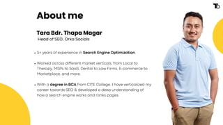Tara Bdr. Thapa Magar
5+ years of experience in Search Engine Optimization.
Worked across different market verticals, from Local to
Therapy, MSPs to SaaS, Dental to Law Firms, E-commerce to
Marketplace, and more.
With a degree in BCA from CITE College, I have verticalized my
career towards SEO & developed a deep understanding of
how a search engine works and ranks pages.
Head of SEO, Orka Socials
About me
 